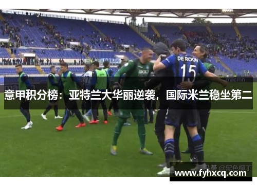 意甲积分榜：亚特兰大华丽逆袭，国际米兰稳坐第二